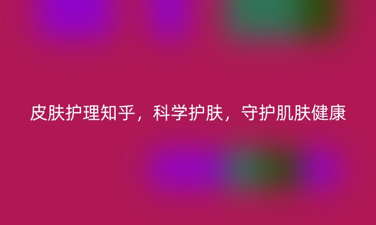 皮肤护理知乎，科学护肤，守护肌肤健康