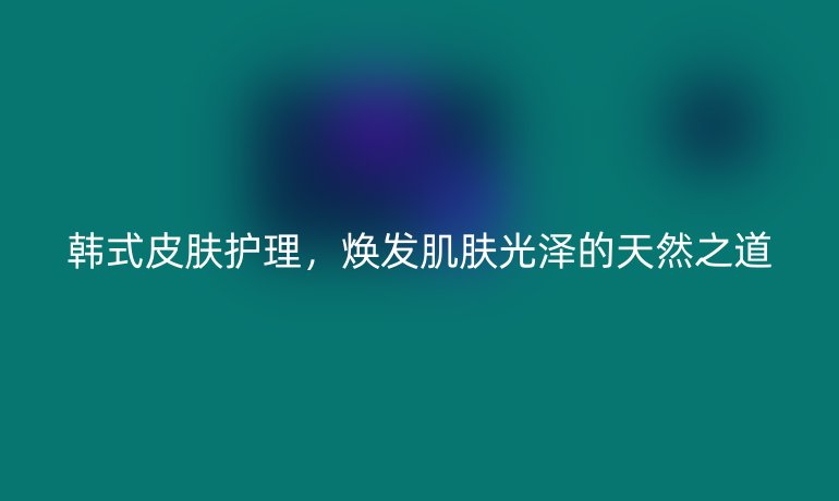 韩式皮肤护理,焕发肌肤光泽的天然之道