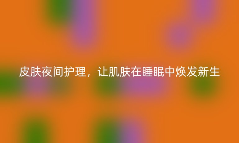 皮肤夜间护理，让肌肤在睡眠中焕发新生