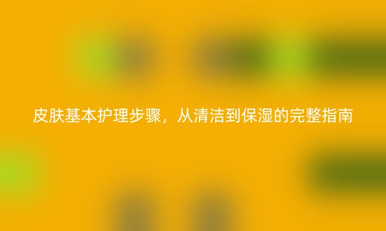 皮肤基本护理步骤，从清洁到保湿的完整指南
