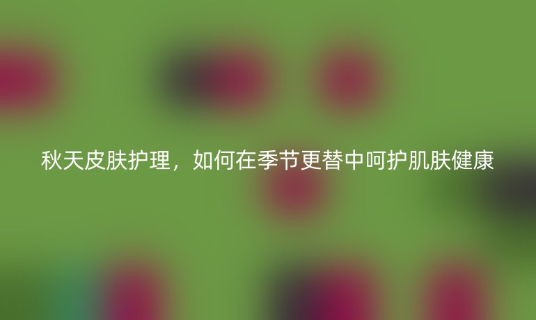 秋天皮肤护理,如何在季节更替中呵护肌肤健康