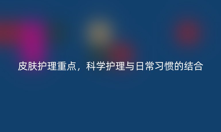 皮肤护理重点，科学护理与日常习惯的结合