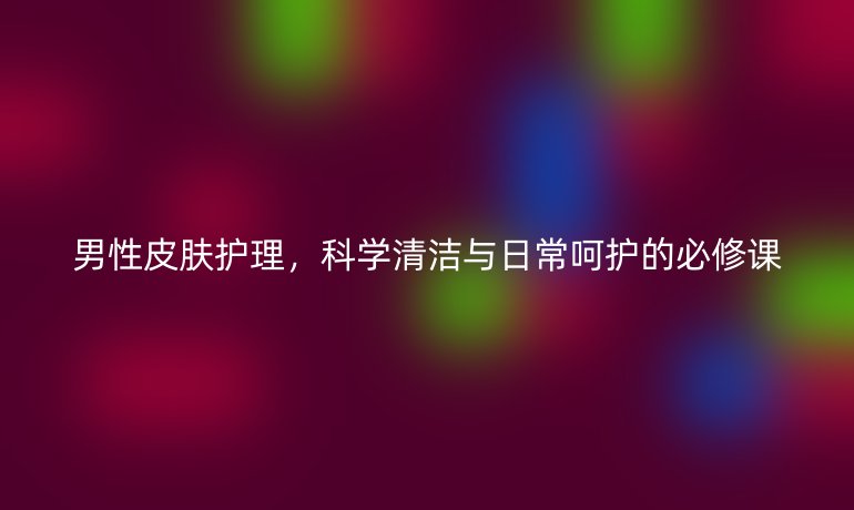 男性皮肤护理，科学清洁与日常呵护的必修课