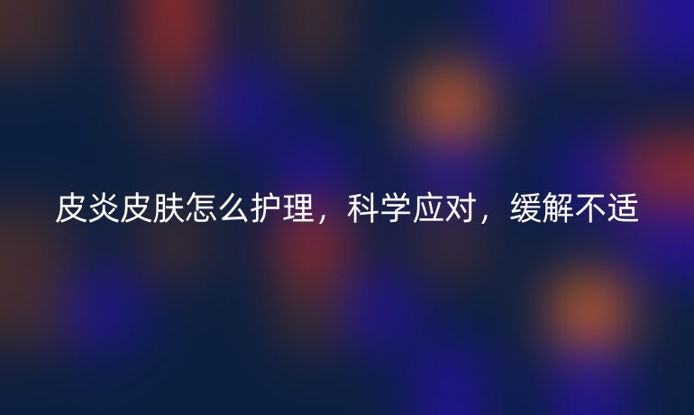 皮炎皮肤怎么护理，科学应对，缓解不适
