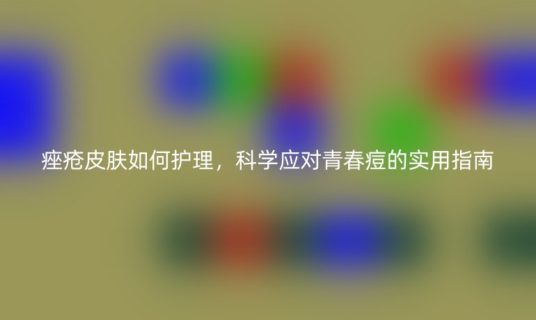 痤疮皮肤如何护理,科学应对青春痘的实用指南