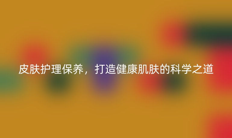 皮肤护理保养，打造健康肌肤的科学之道