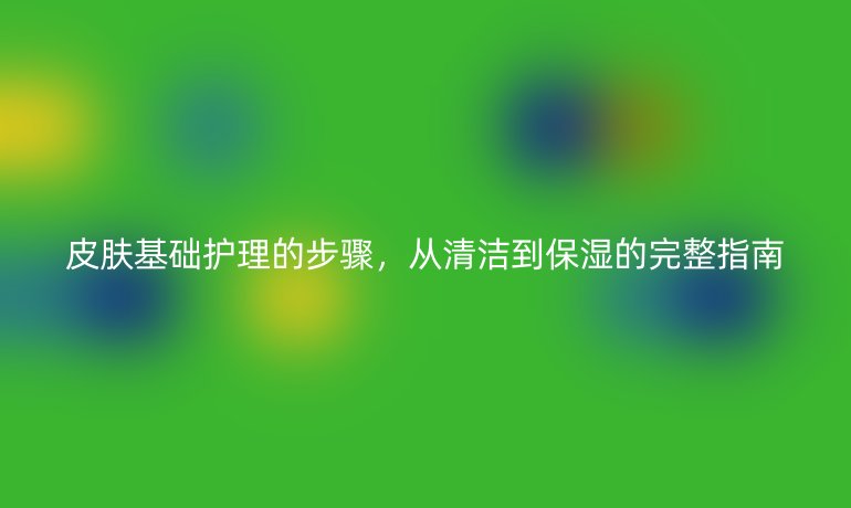 皮肤基础护理的步骤，从清洁到保湿的完整指南