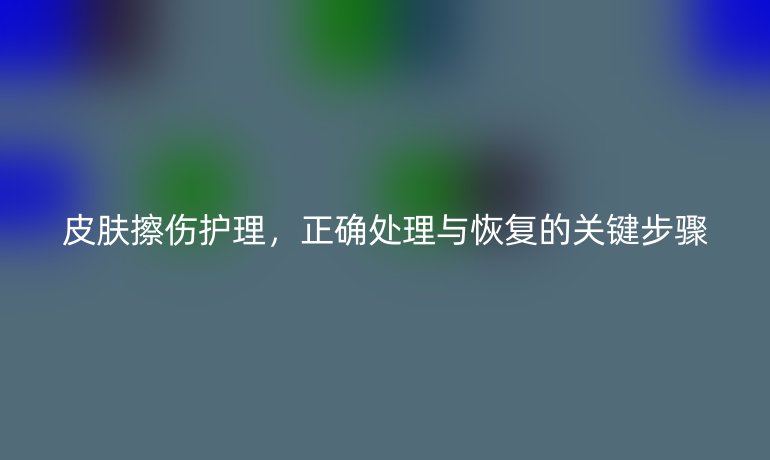 皮肤擦伤护理，正确处理与恢复的关键步骤
