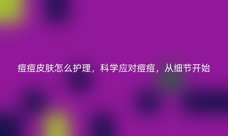 痘痘皮肤怎么护理，科学应对痘痘，从细节开始