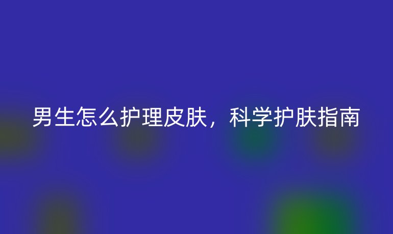 男生怎么护理皮肤，科学护肤指南