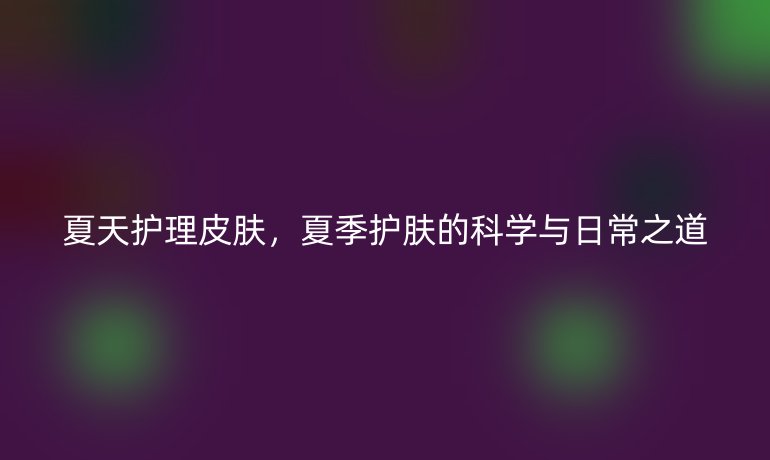 夏天护理皮肤,夏季护肤的科学与日常之道
