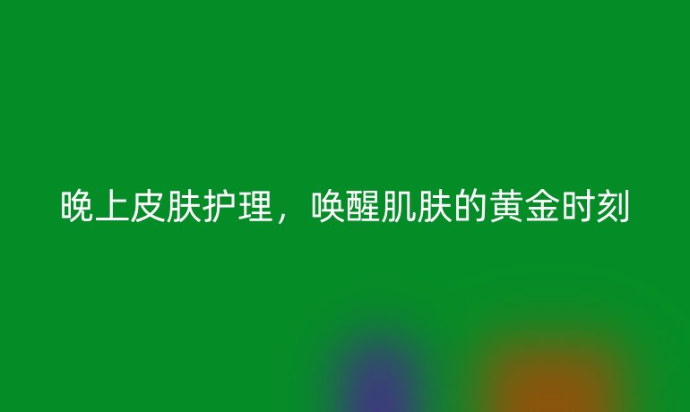 晚上皮肤护理，唤醒肌肤的黄金时刻