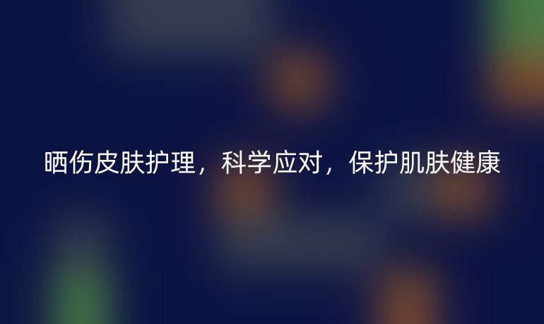 晒伤皮肤护理，科学应对，保护肌肤健康