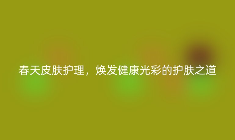 春天皮肤护理，焕发健康光彩的护肤之道