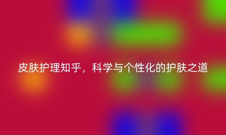 皮肤护理知乎,科学与个性化的护肤之道