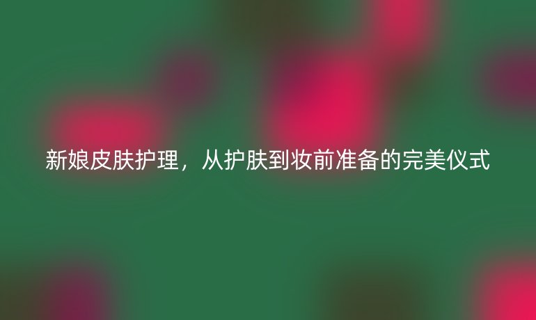 新娘皮肤护理,从护肤到妆前准备的完美仪式