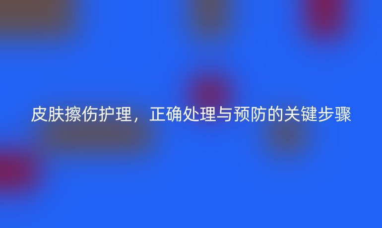 皮肤擦伤护理，正确处理与预防的关键步骤