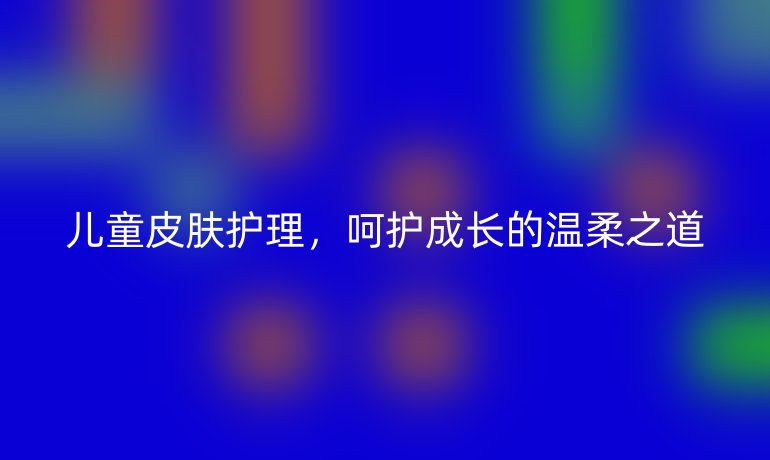 儿童皮肤护理，呵护成长的温柔之道