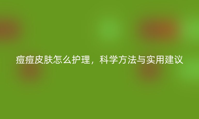 痘痘皮肤怎么护理，科学方法与实用建议