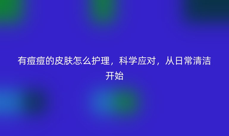 有痘痘的皮肤怎么护理，科学应对，从日常清洁开始