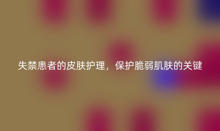 失禁患者的皮肤护理，保护脆弱肌肤的关键