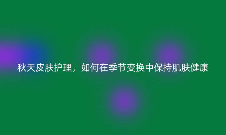 秋天皮肤护理，如何在季节变换中保持肌肤健康