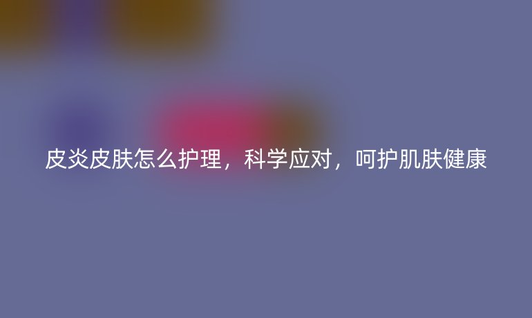 皮炎皮肤怎么护理，科学应对，呵护肌肤健康