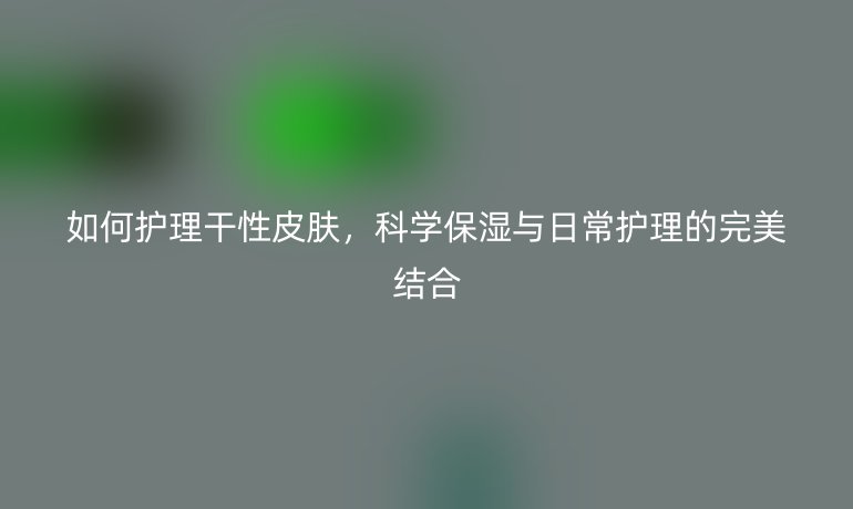 如何护理干性皮肤，科学保湿与日常护理的完美结合