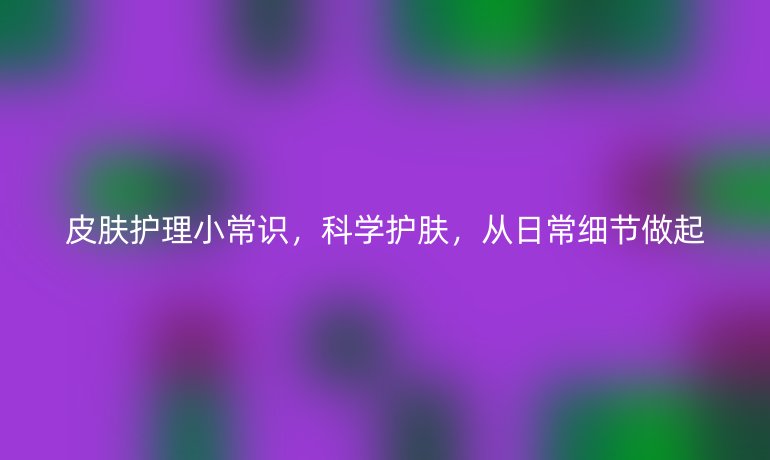 皮肤护理小常识，科学护肤，从日常细节做起