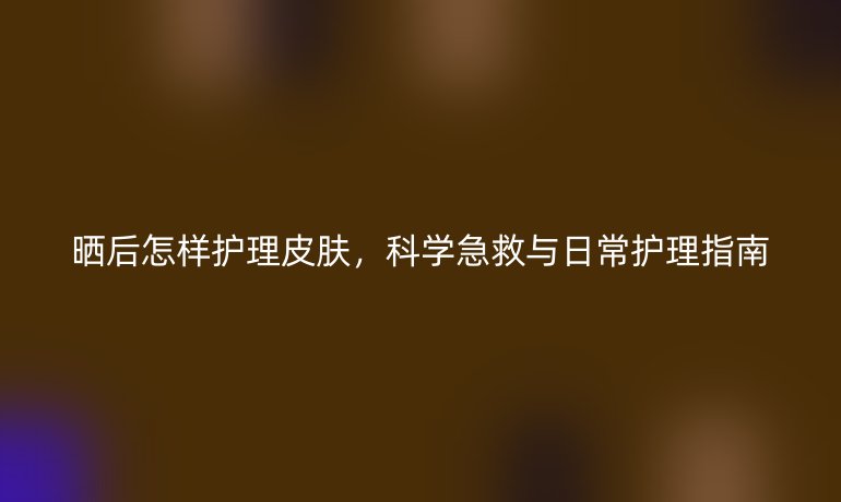 晒后怎样护理皮肤，科学急救与日常护理指南