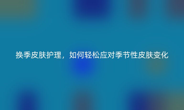 换季皮肤护理,如何轻松应对季节性皮肤变化