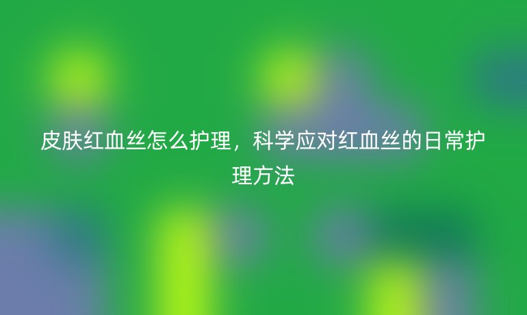 皮肤红血丝怎么护理，科学应对红血丝的日常护理方法
