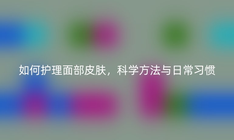 如何护理面部皮肤,科学方法与日常习惯