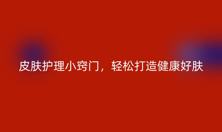 皮肤护理小窍门,轻松打造健康好肤