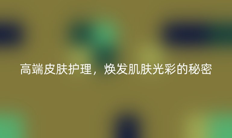 高端皮肤护理，焕发肌肤光彩的秘密