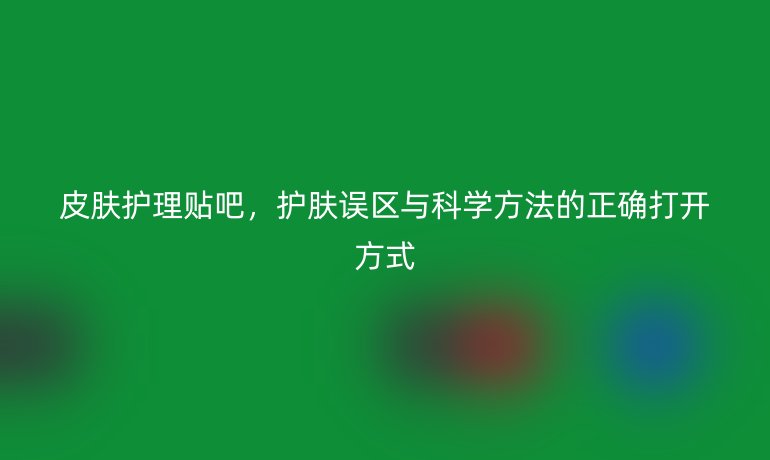皮肤护理贴吧，护肤误区与科学方法的正确打开方式
