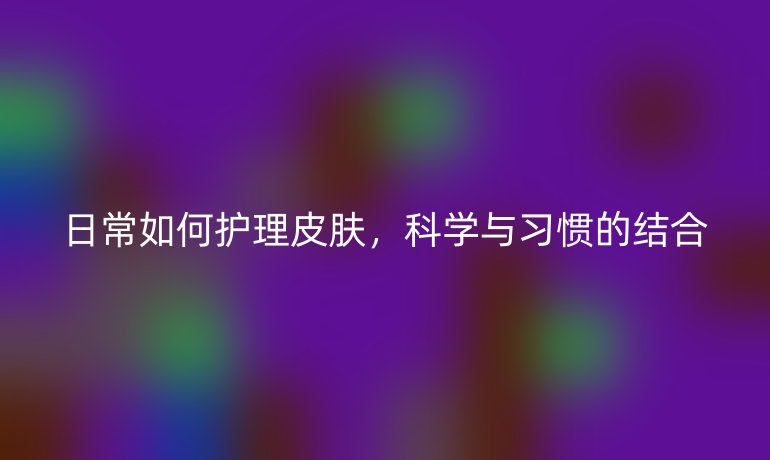 日常如何护理皮肤,科学与习惯的结合