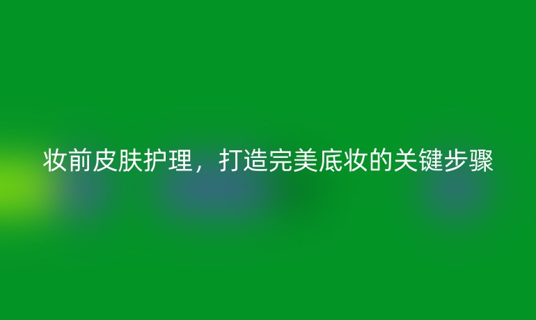 妆前皮肤护理,打造完美底妆的关键步骤