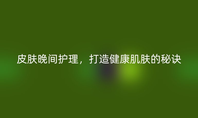 皮肤晚间护理,打造健康肌肤的秘诀