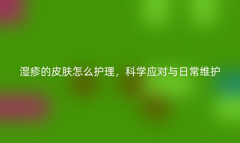 湿疹的皮肤怎么护理,科学应对与日常维护