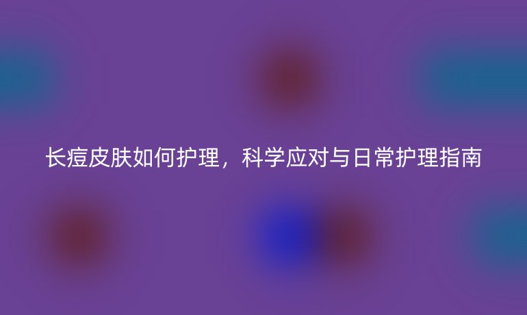 长痘皮肤如何护理,科学应对与日常护理指南