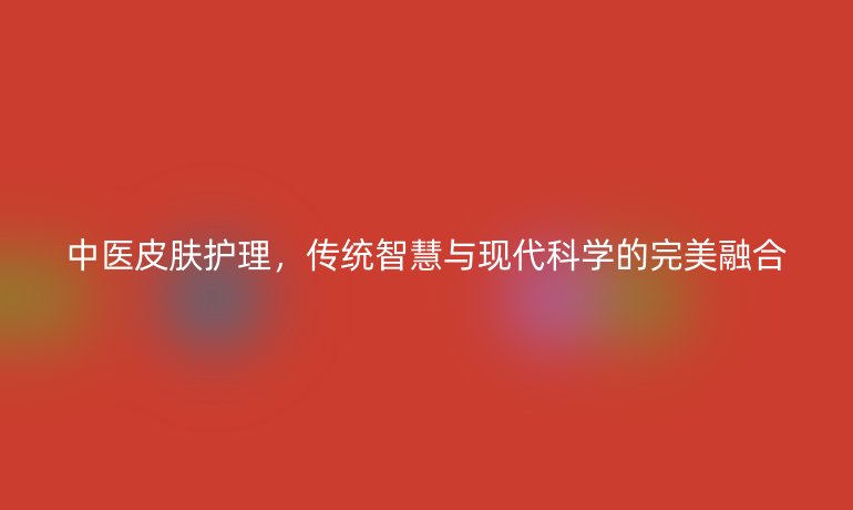 中医皮肤护理,传统智慧与现代科学的完美融合