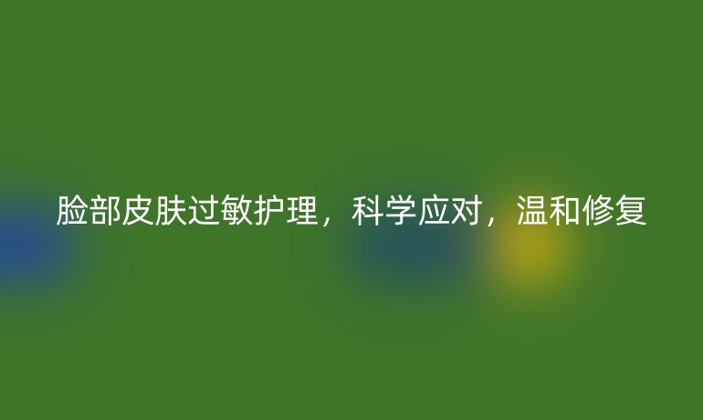 脸部皮肤过敏护理,科学应对,温和修复