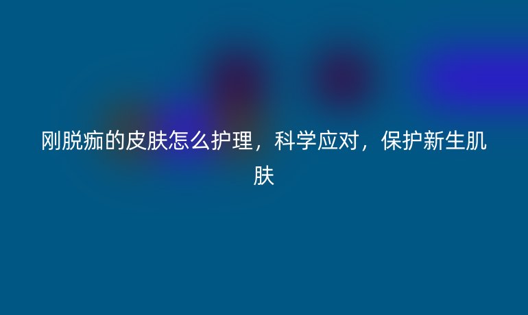 刚脱痂的皮肤怎么护理,科学应对,保护新生肌肤