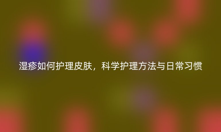 湿疹如何护理皮肤，科学护理方法与日常习惯