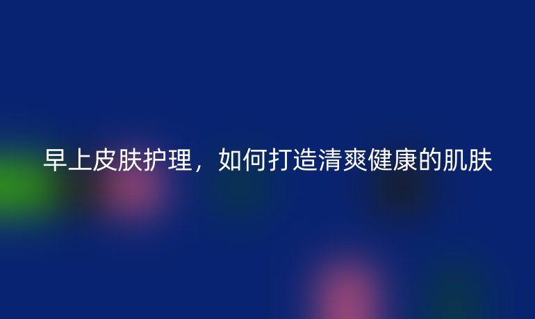 早上皮肤护理,如何打造清爽健康的肌肤