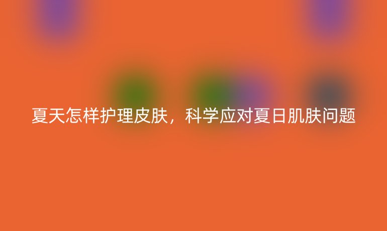 夏天怎样护理皮肤，科学应对夏日肌肤问题