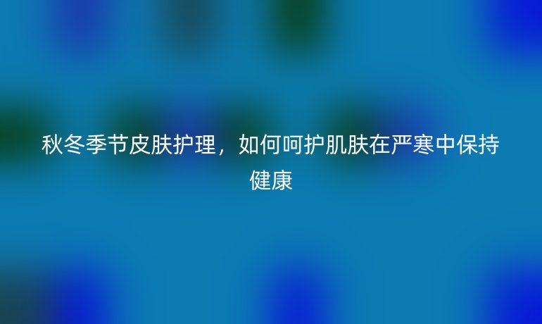 秋冬季节皮肤护理，如何呵护肌肤在严寒中保持健康