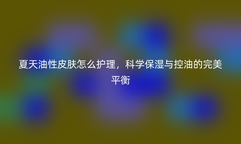 夏天油性皮肤怎么护理,科学保湿与控油的完美平衡