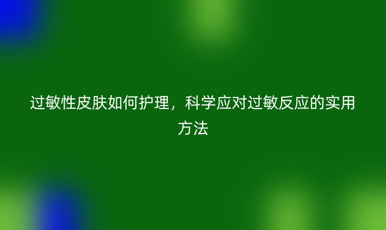 过敏性皮肤如何护理,科学应对过敏反应的实用方法